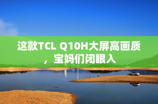这款TCL Q10H大屏高画质，宝妈们闭眼入