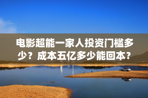 电影超能一家人投资门槛多少？成本五亿多少能回本？(电影超能一家人沈腾免费观看国语版)