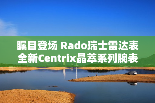 瞩目登场 Rado瑞士雷达表全新Centrix晶萃系列腕表发布会闪耀海口