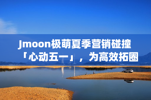 Jmoon极萌夏季营销碰撞「心动五一」，为高效拓圈给出新解法