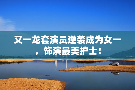 又一龙套演员逆袭成为女一，饰演最美护士！