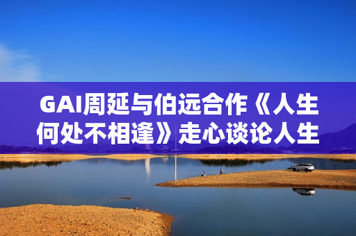 GAI周延与伯远合作《人生何处不相逢》走心谈论人生经历