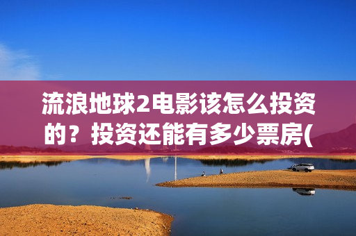 流浪地球2电影该怎么投资的？投资还能有多少票房(流浪地球2电影下载)