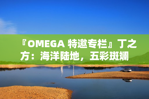 『OMEGA 特邀专栏』丁之方：海洋陆地，五彩斑斓