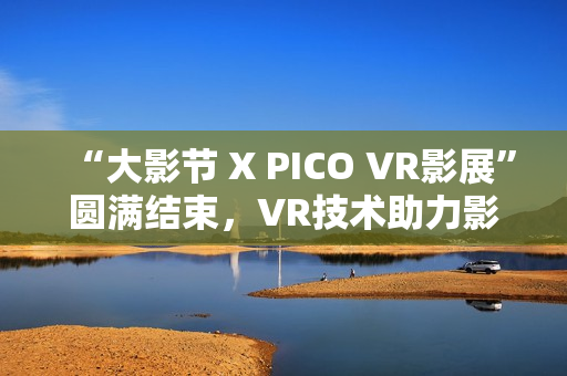 “大影节 X PICO VR影展”圆满结束，VR技术助力影视行业探索创作新可能