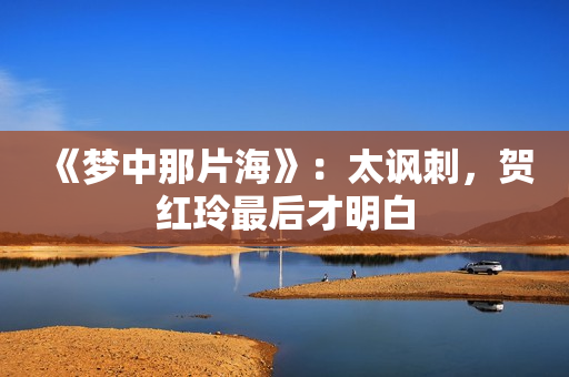 《梦中那片海》:太讽刺,贺红玲最后才明白 《梦中那片海》:太讽刺,贺红玲最后才明白