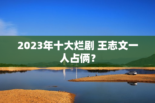 2023年十大烂剧 王志文一人占俩? 2023年十大烂剧 王志文一人占俩?