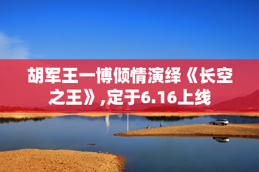 胡军王一博倾情演绎《长空之王》,定于6.16上线