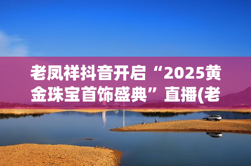 老凤祥抖音开启“2025黄金珠宝首饰盛典”直播(老凤祥抖音开启定位服务)