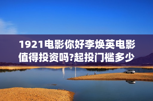 1921电影你好李焕英电影值得投资吗?起投门槛多少?成本多少?值得投资吗?起投门槛多少?成本多少?(你好李完整电影)