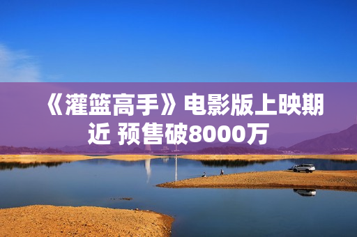 《灌篮高手》电影版上映期近 预售破8000万
