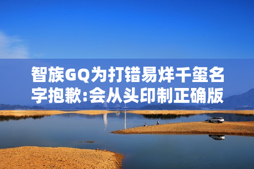 智族GQ为打错易烊千玺名字抱歉:会从头印制正确版