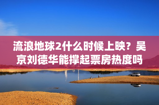 流浪地球2什么时候上映？吴京刘德华能撑起票房热度吗？分账周期多久(流浪地球什么时候写的)
