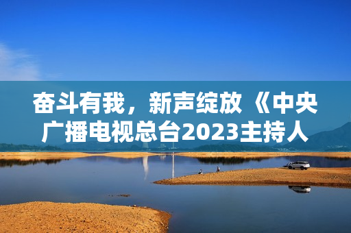 奋斗有我，新声绽放 《中央广播电视总台2023主持人大赛》正式启动