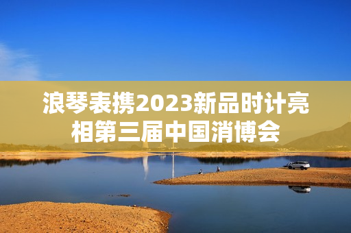 浪琴表携2023新品时计亮相第三届中国消博会