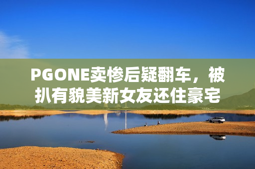 PGONE卖惨后疑翻车，被扒有貌美新女友还住豪宅