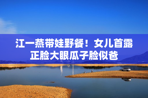 江一燕带娃野餐！女儿首露正脸大眼瓜子脸似爸