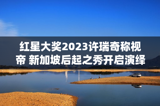 红星大奖2023许瑞奇称视帝 新加坡后起之秀开启演绎新篇章