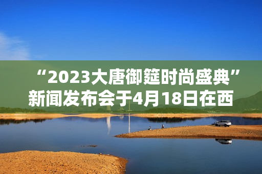“2023大唐御筵时尚盛典”新闻发布会于4月18日在西安盛大召开