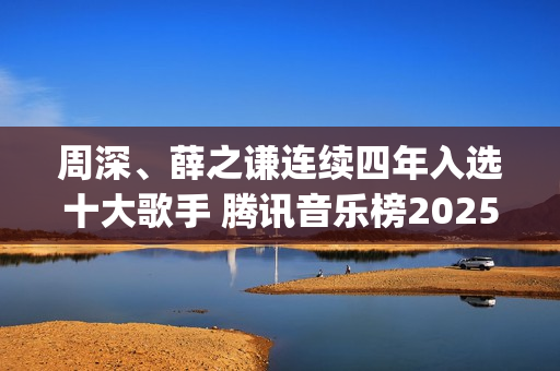 周深、薛之谦连续四年入选十大歌手 腾讯音乐榜2025年度榜单正式发布(薛之谦周杰)