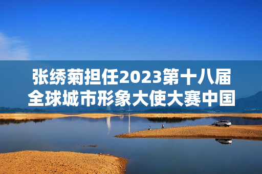 张绣菊担任2023第十八届全球城市形象大使大赛中国台北赛区会长