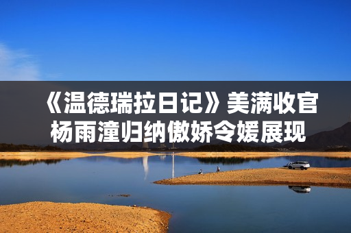 《温德瑞拉日记》美满收官 杨雨潼归纳傲娇令媛展现多面演技