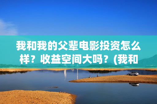 我和我的父辈电影投资怎么样?收益空间大吗?(我和我的父辈电视剧) 我和我的父辈电影投资怎么样?收益空间大吗?(我和我的父辈电视剧)