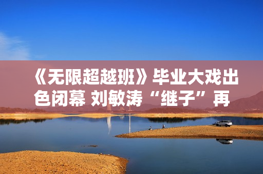 《无限超越班》毕业大戏出色闭幕 刘敏涛“继子”再放异彩