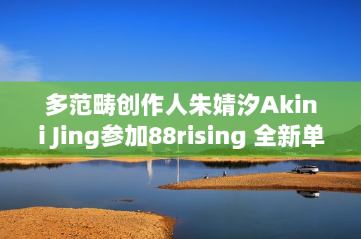 多范畴创作人朱婧汐Akini Jing参加88rising 全新单曲Pump Up生机上线