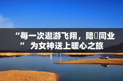 “每一次遨游飞翔，陪妳同业” 为女神送上暖心之旅