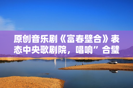 原创音乐剧《富春壁合》表态中央歌剧院，唱响”合璧之喜”!