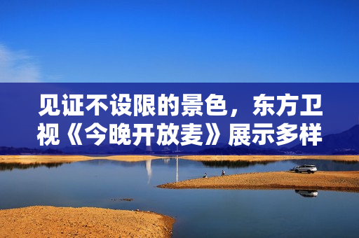 见证不设限的景色，东方卫视《今晚开放麦》展示多样人生