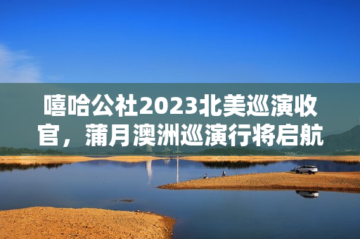 嘻哈公社2023北美巡演收官,蒲月澳洲巡演行将启航! 嘻哈公社2023北美巡演收官,蒲月澳洲巡演行将启航!