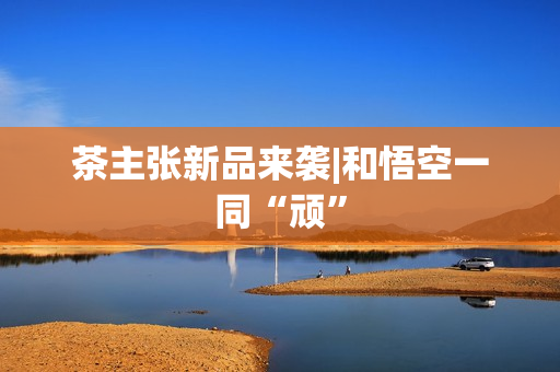 茶主张新品来袭|和悟空一同“顽” 茶主张新品来袭|和悟空一同“顽”