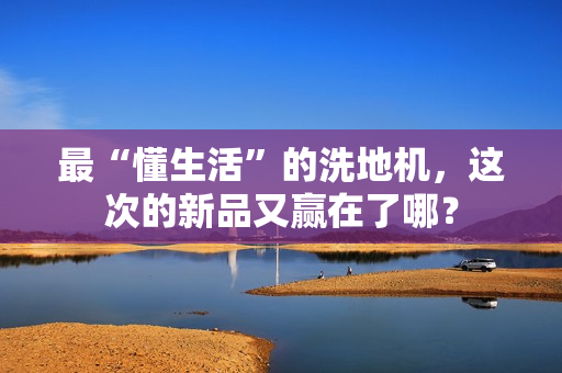最“懂生活”的洗地机，这次的新品又赢在了哪？