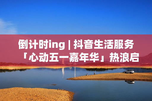 倒计时ing | 抖音生活服务「心动五一嘉年华」热浪启程！