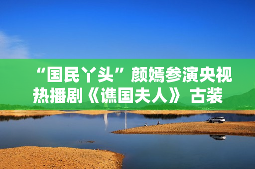 “国民丫头”颜嫣参演央视热播剧《谯国夫人》 古装小花大放异彩