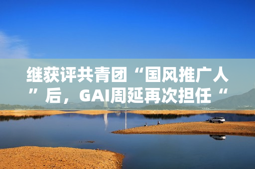 继获评共青团“国风推广人”后，GAI周延再次担任“全民推荐官”