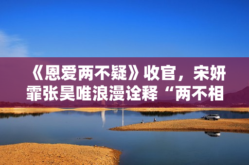 《恩爱两不疑》收官，宋妍霏张昊唯浪漫诠释“两不相疑”的爱情