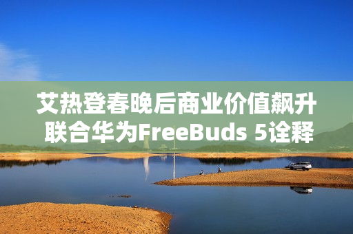 艾热登春晚后商业价值飙升 联合华为FreeBuds 5诠释《千里万里》