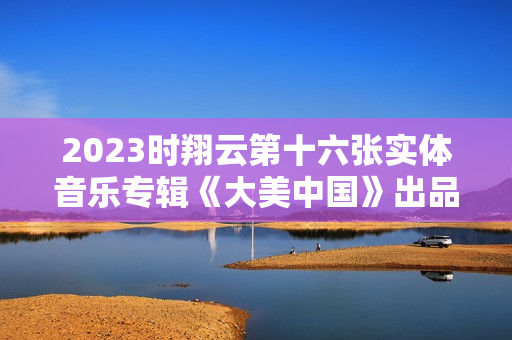 2023时翔云第十六张实体音乐专辑《大美中国》出品