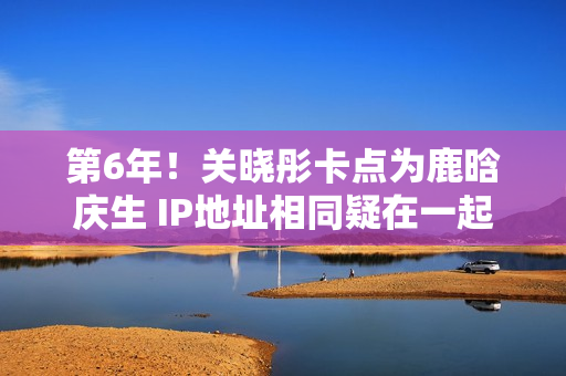 第6年！关晓彤卡点为鹿晗庆生 IP地址相同疑在一起