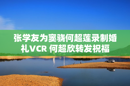 张学友为窦骁何超莲录制婚礼VCR 何超欣转发祝福