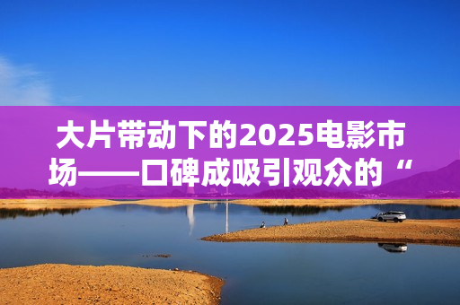 大片带动下的2025电影市场——口碑成吸引观众的“入场券”