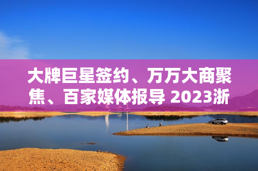 大牌巨星签约、万万大商聚焦、百家媒体报导 2023浙派中心经销商大会重磅开启