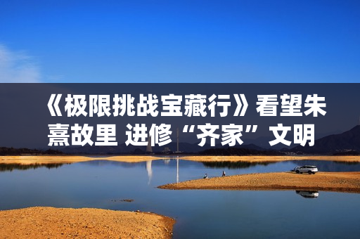 《极限挑战宝藏行》看望朱熹故里 进修“齐家”文明