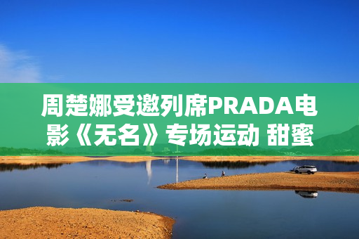 周楚娜受邀列席PRADA电影《无名》专场运动 甜蜜优雅气质满满 周楚娜受邀列席PRADA电影《无名》专场运动 甜蜜优雅气质满满