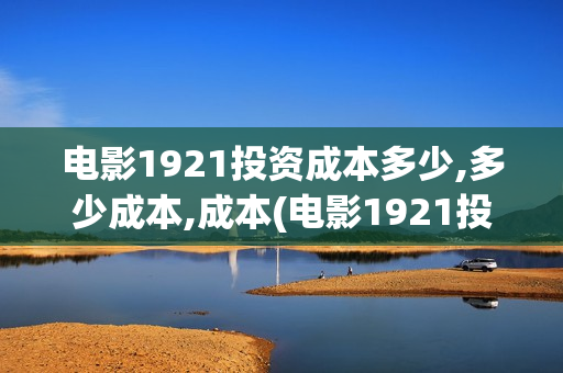 电影1921投资成本多少,多少成本,成本(电影1921投资方)