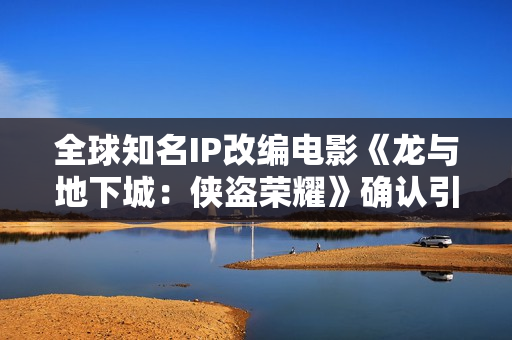 全球知名IP改编电影《龙与地下城：侠盗荣耀》确认引进 英雄集结 冒险开启