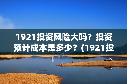 1921投资风险大吗？投资预计成本是多少？(1921投资公司)